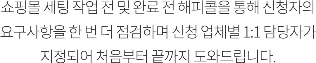 쇼핑몰 세팅 작업 전 및 완료 전 해피콜을 통해 신청자의 요구사항을 한 번 더 점검하며 신청 업체별 1:1 담당자가 지정되어 처음부터 끝까지 도와드립니다.