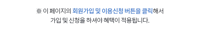 이 페이지의 회원가입 및 이용신청 버튼을 클릭해서 가입 및 신청을 하셔야 혜택이 적용됩니다.